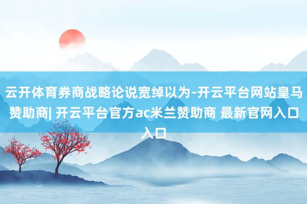 云开体育券商战略论说宽绰以为-开云平台网站皇马赞助商| 开云平台官方ac米兰赞助商 最新官网入口