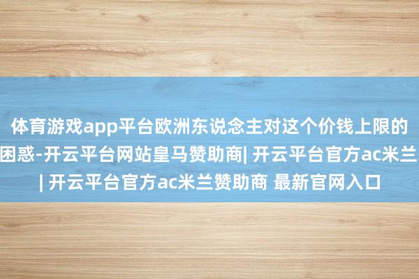 体育游戏app平台欧洲东说念主对这个价钱上限的研究极端令东说念主困惑-开云平台网站皇马赞助商| 开云平台官方ac米兰赞助商 最新官网入口