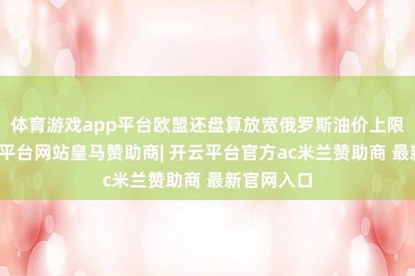 体育游戏app平台欧盟还盘算放宽俄罗斯油价上限盘算-开云平台网站皇马赞助商| 开云平台官方ac米兰赞助商 最新官网入口