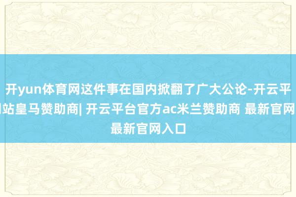 开yun体育网这件事在国内掀翻了广大公论-开云平台网站皇马赞助商| 开云平台官方ac米兰赞助商 最新官网入口