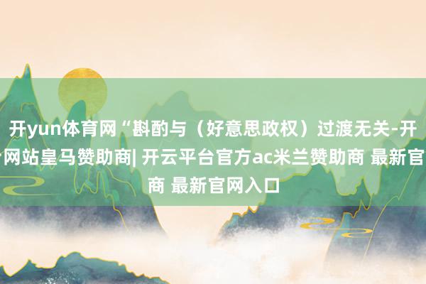 开yun体育网“斟酌与（好意思政权）过渡无关-开云平台网站皇马赞助商| 开云平台官方ac米兰赞助商 最新官网入口