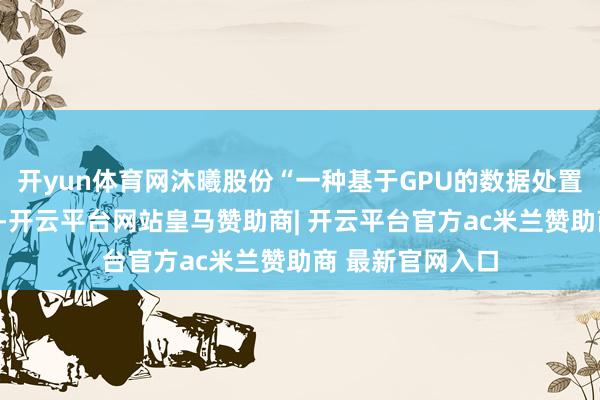 开yun体育网沐曦股份“一种基于GPU的数据处置系统”专利公布-开云平台网站皇马赞助商| 开云平台官方ac米兰赞助商 最新官网入口