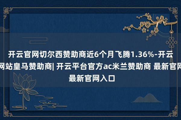 开云官网切尔西赞助商近6个月飞腾1.36%-开云平台网站皇马赞助商| 开云平台官方ac米兰赞助商 最新官网入口