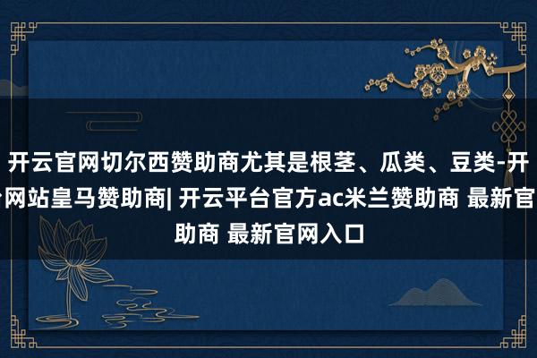 开云官网切尔西赞助商尤其是根茎、瓜类、豆类-开云平台网站皇马赞助商| 开云平台官方ac米兰赞助商 最新官网入口