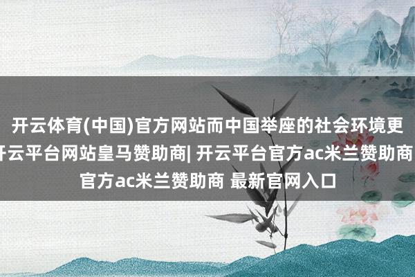 开云体育(中国)官方网站而中国举座的社会环境更是复杂多变-开云平台网站皇马赞助商| 开云平台官方ac米兰赞助商 最新官网入口