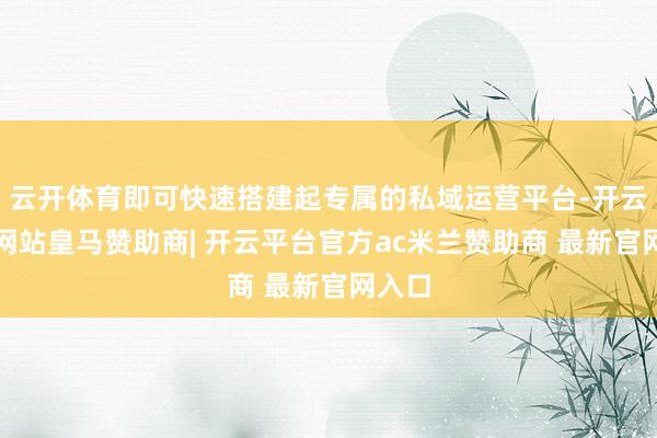 云开体育即可快速搭建起专属的私域运营平台-开云平台网站皇马赞助商| 开云平台官方ac米兰赞助商 最新官网入口