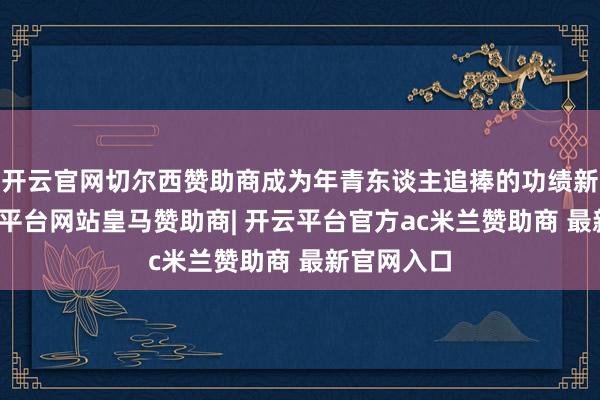 开云官网切尔西赞助商成为年青东谈主追捧的功绩新赛谈-开云平台网站皇马赞助商| 开云平台官方ac米兰赞助商 最新官网入口