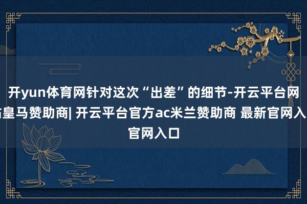 开yun体育网针对这次“出差”的细节-开云平台网站皇马赞助商| 开云平台官方ac米兰赞助商 最新官网入口