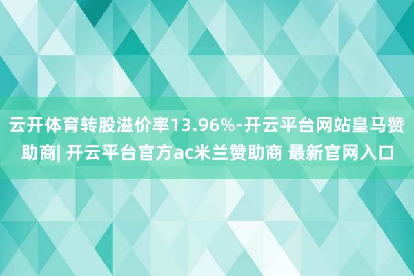 云开体育转股溢价率13.96%-开云平台网站皇马赞助商| 开云平台官方ac米兰赞助商 最新官网入口