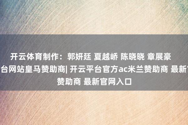 开云体育制作：郭妍廷 夏越峤 陈晓晓 章展豪    -开云平台网站皇马赞助商| 开云平台官方ac米兰赞助商 最新官网入口