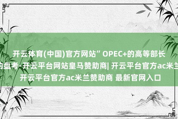 开云体育(中国)官方网站” OPEC+的高等部长们仍是进行了一系列的盘考-开云平台网站皇马赞助商| 开云平台官方ac米兰赞助商 最新官网入口