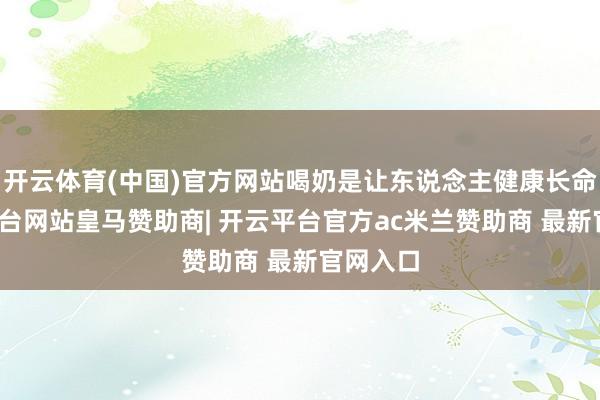 开云体育(中国)官方网站喝奶是让东说念主健康长命-开云平台网站皇马赞助商| 开云平台官方ac米兰赞助商 最新官网入口