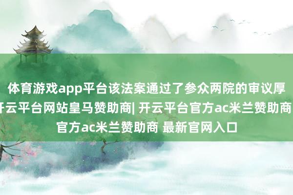 体育游戏app平台该法案通过了参众两院的审议厚爱成为法律-开云平台网站皇马赞助商| 开云平台官方ac米兰赞助商 最新官网入口