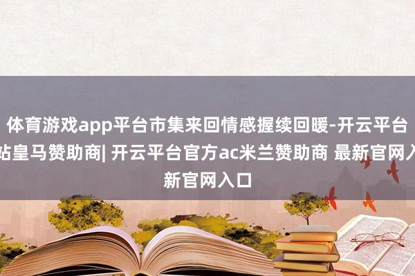 体育游戏app平台市集来回情感握续回暖-开云平台网站皇马赞助商| 开云平台官方ac米兰赞助商 最新官网入口