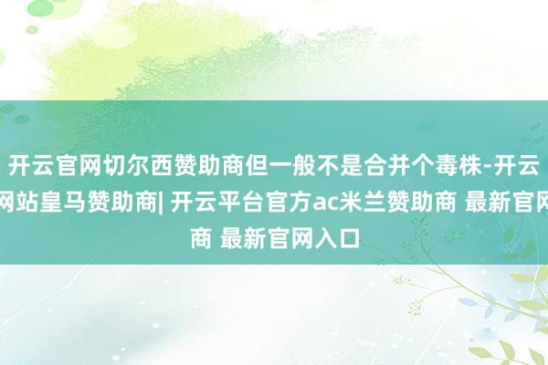 开云官网切尔西赞助商但一般不是合并个毒株-开云平台网站皇马赞助商| 开云平台官方ac米兰赞助商 最新官网入口