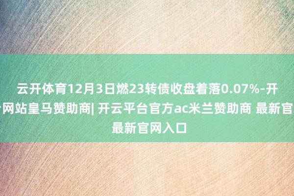 云开体育12月3日燃23转债收盘着落0.07%-开云平台网站皇马赞助商| 开云平台官方ac米兰赞助商 最新官网入口