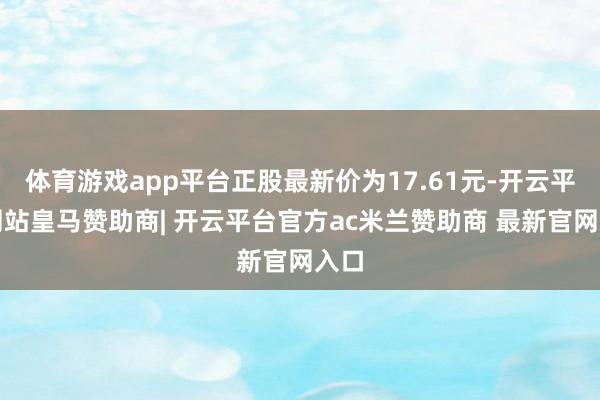 体育游戏app平台正股最新价为17.61元-开云平台网站皇马赞助商| 开云平台官方ac米兰赞助商 最新官网入口