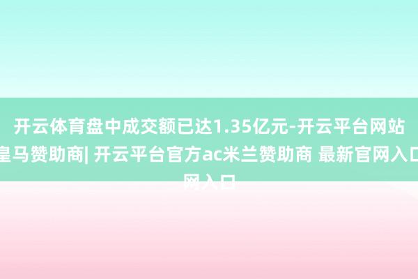 开云体育盘中成交额已达1.35亿元-开云平台网站皇马赞助商| 开云平台官方ac米兰赞助商 最新官网入口