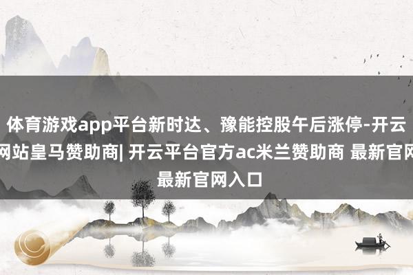 体育游戏app平台新时达、豫能控股午后涨停-开云平台网站皇马赞助商| 开云平台官方ac米兰赞助商 最新官网入口