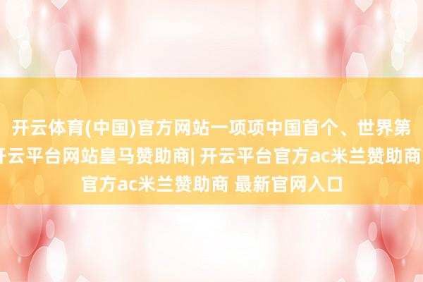 开云体育(中国)官方网站一项项中国首个、世界第一不停表露-开云平台网站皇马赞助商| 开云平台官方ac米兰赞助商 最新官网入口