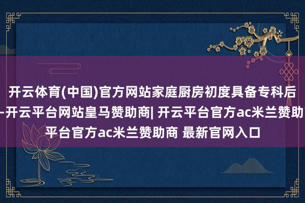 开云体育(中国)官方网站家庭厨房初度具备专科后厨的雅致放置力-开云平台网站皇马赞助商| 开云平台官方ac米兰赞助商 最新官网入口