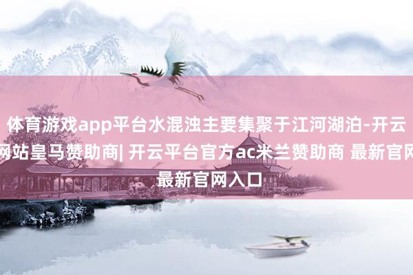 体育游戏app平台水混浊主要集聚于江河湖泊-开云平台网站皇马赞助商| 开云平台官方ac米兰赞助商 最新官网入口