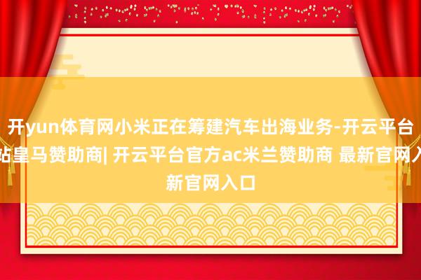 开yun体育网小米正在筹建汽车出海业务-开云平台网站皇马赞助商| 开云平台官方ac米兰赞助商 最新官网入口