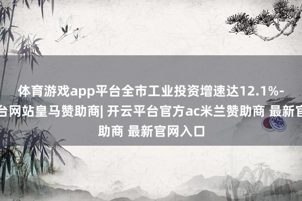 体育游戏app平台全市工业投资增速达12.1%-开云平台网站皇马赞助商| 开云平台官方ac米兰赞助商 最新官网入口