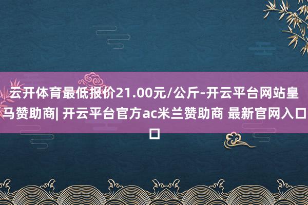 云开体育最低报价21.00元/公斤-开云平台网站皇马赞助商| 开云平台官方ac米兰赞助商 最新官网入口