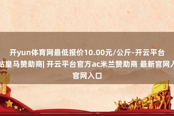 开yun体育网最低报价10.00元/公斤-开云平台网站皇马赞助商| 开云平台官方ac米兰赞助商 最新官网入口