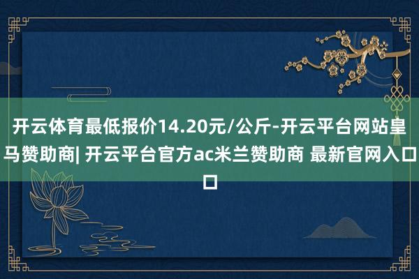 开云体育最低报价14.20元/公斤-开云平台网站皇马赞助商| 开云平台官方ac米兰赞助商 最新官网入口