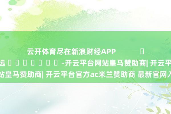 云开体育尽在新浪财经APP            						牵累裁剪：赵想远 							-开云平台网站皇马赞助商| 开云平台官方ac米兰赞助商 最新官网入口
