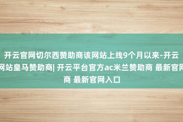 开云官网切尔西赞助商该网站上线9个月以来-开云平台网站皇马赞助商| 开云平台官方ac米兰赞助商 最新官网入口