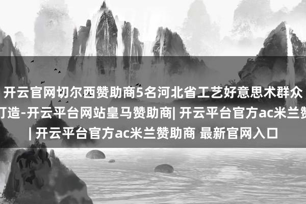 开云官网切尔西赞助商5名河北省工艺好意思术群众与18名工艺师联袂打造-开云平台网站皇马赞助商| 开云平台官方ac米兰赞助商 最新官网入口