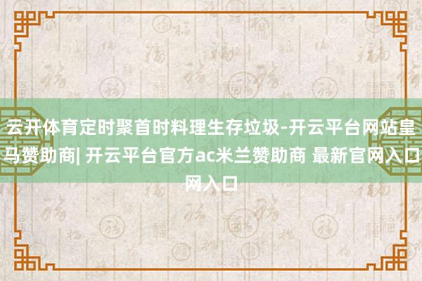 云开体育定时聚首时料理生存垃圾-开云平台网站皇马赞助商| 开云平台官方ac米兰赞助商 最新官网入口
