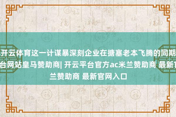 开云体育这一计谋暴深刻企业在搪塞老本飞腾的同期-开云平台网站皇马赞助商| 开云平台官方ac米兰赞助商 最新官网入口