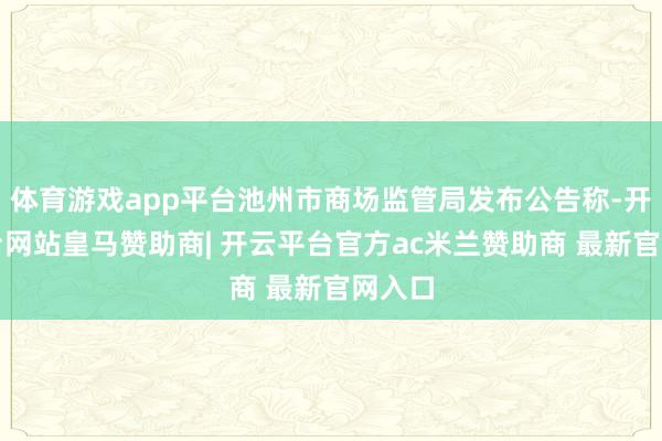 体育游戏app平台池州市商场监管局发布公告称-开云平台网站皇马赞助商| 开云平台官方ac米兰赞助商 最新官网入口
