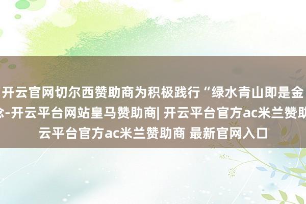 开云官网切尔西赞助商为积极践行“绿水青山即是金山银山”发展理念-开云平台网站皇马赞助商| 开云平台官方ac米兰赞助商 最新官网入口