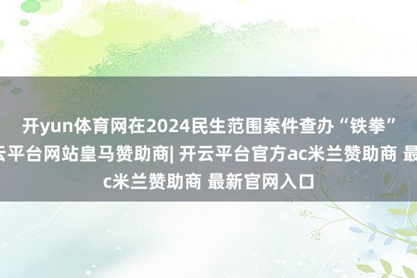 开yun体育网在2024民生范围案件查办“铁拳”行径中-开云平台网站皇马赞助商| 开云平台官方ac米兰赞助商 最新官网入口