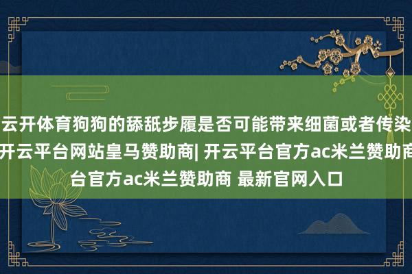 云开体育狗狗的舔舐步履是否可能带来细菌或者传染病呢？事实上-开云平台网站皇马赞助商| 开云平台官方ac米兰赞助商 最新官网入口