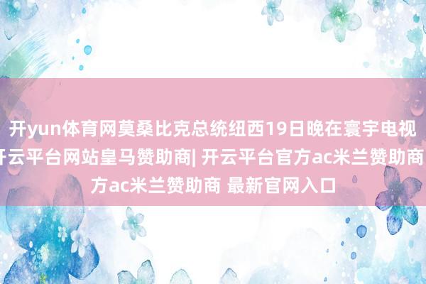 开yun体育网莫桑比克总统纽西19日晚在寰宇电视谈话中晓喻-开云平台网站皇马赞助商| 开云平台官方ac米兰赞助商 最新官网入口