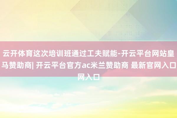云开体育这次培训班通过工夫赋能-开云平台网站皇马赞助商| 开云平台官方ac米兰赞助商 最新官网入口