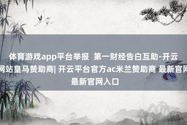 体育游戏app平台举报  第一财经告白互助-开云平台网站皇马赞助商| 开云平台官方ac米兰赞助商 最新官网入口