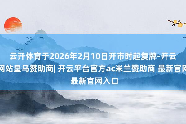 云开体育于2026年2月10日开市时起复牌-开云平台网站皇马赞助商| 开云平台官方ac米兰赞助商 最新官网入口