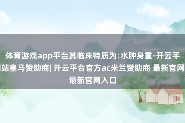 体育游戏app平台其临床特质为:水肿身重-开云平台网站皇马赞助商| 开云平台官方ac米兰赞助商 最新官网入口