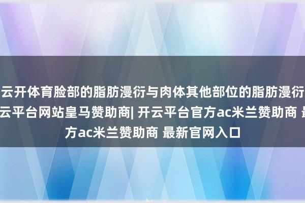 云开体育脸部的脂肪漫衍与肉体其他部位的脂肪漫衍是不同的-开云平台网站皇马赞助商| 开云平台官方ac米兰赞助商 最新官网入口