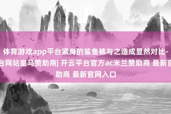 体育游戏app平台紧身的鲨鱼裤与之造成显然对比-开云平台网站皇马赞助商| 开云平台官方ac米兰赞助商 最新官网入口