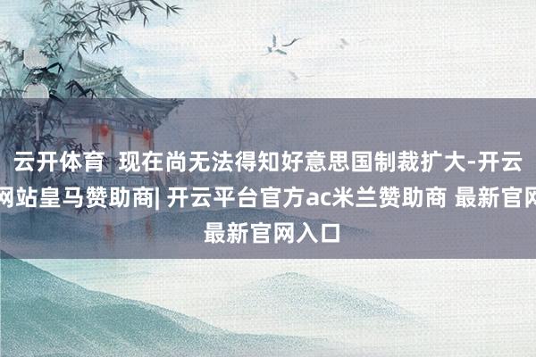 云开体育 现在尚无法得知好意思国制裁扩大-开云平台网站皇马赞助商| 开云平台官方ac米兰赞助商 最新官网入口
