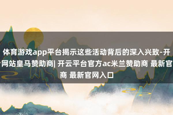 体育游戏app平台揭示这些活动背后的深入兴致-开云平台网站皇马赞助商| 开云平台官方ac米兰赞助商 最新官网入口