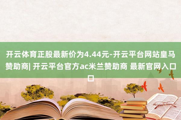 开云体育正股最新价为4.44元-开云平台网站皇马赞助商| 开云平台官方ac米兰赞助商 最新官网入口